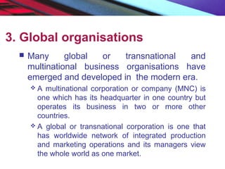 3. Global organisations
 Many global or transnational and
multinational business organisations have
emerged and developed in the modern era.
 A multinational corporation or company (MNC) is
one which has its headquarter in one country but
operates its business in two or more other
countries.
 A global or transnational corporation is one that
has worldwide network of integrated production
and marketing operations and its managers view
the whole world as one market.
 