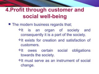 4.Profit through customer and
social well-being
 The modern business regards that;
It is an organ of society and
consequently it is a part of the society.
It exists for creation and satisfaction of
customers.
It owes certain social obligations
towards the society.
It must serve as an instrument of social
change.
 