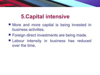 5.Capital intensive
 More and more capital is being invested in
business activities.
 Foreign direct investments are being made.
 Labour intensity in business has reduced
over the time.
 