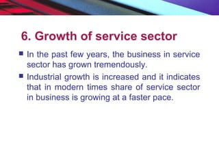 6. Growth of service sector
 In the past few years, the business in service
sector has grown tremendously.
 Industrial growth is increased and it indicates
that in modern times share of service sector
in business is growing at a faster pace.
 
