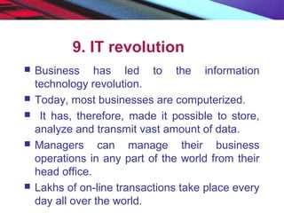 9. IT revolution
 Business has led to the information
technology revolution.
 Today, most businesses are computerized.
 It has, therefore, made it possible to store,
analyze and transmit vast amount of data.
 Managers can manage their business
operations in any part of the world from their
head office.
 Lakhs of on-line transactions take place every
day all over the world.
 