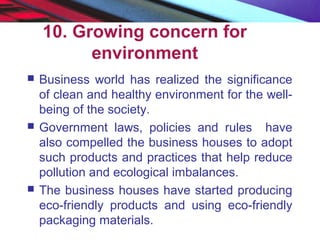 10. Growing concern for
environment
 Business world has realized the significance
of clean and healthy environment for the well-
being of the society.
 Government laws, policies and rules have
also compelled the business houses to adopt
such products and practices that help reduce
pollution and ecological imbalances.
 The business houses have started producing
eco-friendly products and using eco-friendly
packaging materials.
 