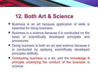 12. Both Art & Science
 Business is an art because application of skills is
essential for doing business.
 Business is a science because it is conducted on the
basis of scientifically developed principles and
procedures.
 Doing business is both an art and science because it
is conducted by applying scientifically developed
principles skillfully.
 Conducting business is a art, and the knowledge &
principle underlying the conduct of the business is
science.
 