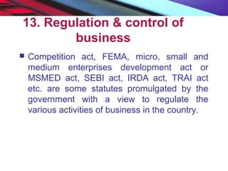 13. Regulation & control of
business
 Competition act, FEMA, micro, small and
medium enterprises development act or
MSMED act, SEBI act, IRDA act, TRAI act
etc. are some statutes promulgated by the
government with a view to regulate the
various activities of business in the country.
 
