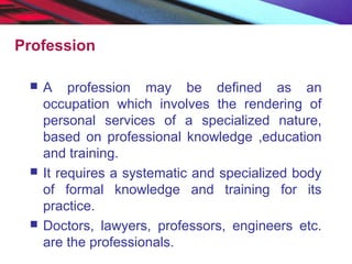 Profession
 A profession may be defined as an
occupation which involves the rendering of
personal services of a specialized nature,
based on professional knowledge ,education
and training.
 It requires a systematic and specialized body
of formal knowledge and training for its
practice.
 Doctors, lawyers, professors, engineers etc.
are the professionals.
 