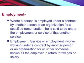 Employment-
 Where a person is employed under a contract
by another person or an organization for a
specified remuneration, he is said to be under
the employment or service of that another
service.
 Employment Service or employment involve
working under a contract by another person
or an organization for or under someone
known as the employer in return for wages or
salary .
 