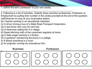 1. Define the term ‘profession’ in your own words.
______________________________________________________________
2. Following is a list of activities. Classify these activities as Business, Profession or
Employment by putting their number in the circles provided at the end of the question.
(a)Policeman on duty at your local police station.
(b) Teacher working in an educational institution.
(c) A driver driving a bus of a State Road Transport Corporation.
(d) A taxi-driver who runs his own taxi.
(e) A fisherman selling fish in a village.
(f) Gopal stitching cloth of the customers regularly at home.
(g) A daily-wager working in a factory.
(h) A gardener maintaining the lawns in a college.
(i) A lawyer practising in a court.
(j) An engineer running his consultancy firm.
Business Profession
Employment
 