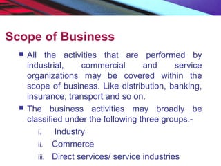 Scope of Business
 All the activities that are performed by
industrial, commercial and service
organizations may be covered within the
scope of business. Like distribution, banking,
insurance, transport and so on.
 The business activities may broadly be
classified under the following three groups:-
i. Industry
ii. Commerce
iii. Direct services/ service industries
 