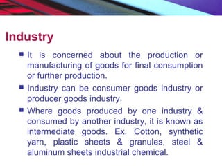 Industry
 It is concerned about the production or
manufacturing of goods for final consumption
or further production.
 Industry can be consumer goods industry or
producer goods industry.
 Where goods produced by one industry &
consumed by another industry, it is known as
intermediate goods. Ex. Cotton, synthetic
yarn, plastic sheets & granules, steel &
aluminum sheets industrial chemical.
 