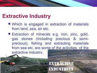 Extractive Industry
 Which is engaged in extraction of materials
from land, sea, air etc.
 Extraction of minerals e.g. iron, zinc, gold,
gas stones (including precious & semi-
precious), fishing and extracting materials
from sea etc. are some of the activities of the
extractive industry.
 