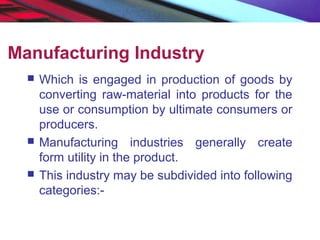 Manufacturing Industry
 Which is engaged in production of goods by
converting raw-material into products for the
use or consumption by ultimate consumers or
producers.
 Manufacturing industries generally create
form utility in the product.
 This industry may be subdivided into following
categories:-
 