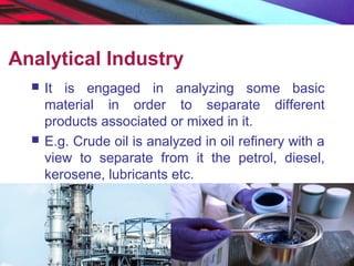 Analytical Industry
 It is engaged in analyzing some basic
material in order to separate different
products associated or mixed in it.
 E.g. Crude oil is analyzed in oil refinery with a
view to separate from it the petrol, diesel,
kerosene, lubricants etc.
 