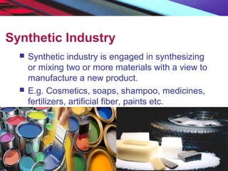 Synthetic Industry
 Synthetic industry is engaged in synthesizing
or mixing two or more materials with a view to
manufacture a new product.
 E.g. Cosmetics, soaps, shampoo, medicines,
fertilizers, artificial fiber, paints etc.
 
