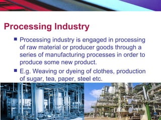 Processing Industry
 Processing industry is engaged in processing
of raw material or producer goods through a
series of manufacturing processes in order to
produce some new product.
 E.g. Weaving or dyeing of clothes, production
of sugar, tea, paper, steel etc.
 