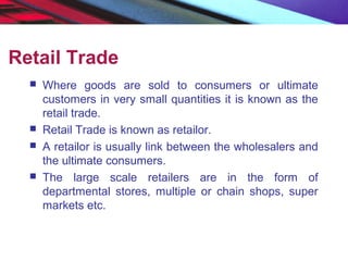 Retail Trade
 Where goods are sold to consumers or ultimate
customers in very small quantities it is known as the
retail trade.
 Retail Trade is known as retailor.
 A retailor is usually link between the wholesalers and
the ultimate consumers.
 The large scale retailers are in the form of
departmental stores, multiple or chain shops, super
markets etc.
 