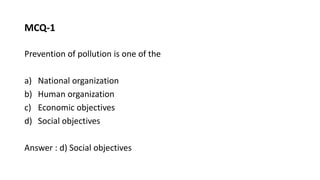 MCQ-1
Prevention of pollution is one of the
a) National organization
b) Human organization
c) Economic objectives
d) Social objectives
Answer : d) Social objectives
 