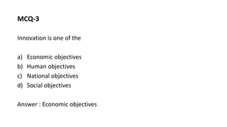 MCQ-3
Innovation is one of the
a) Economic objectives
b) Human objectives
c) National objectives
d) Social objectives
Answer : Economic objectives
 