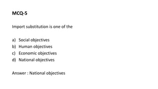 MCQ-5
Import substitution is one of the
a) Social objectives
b) Human objectives
c) Economic objectives
d) National objectives
Answer : National objectives
 