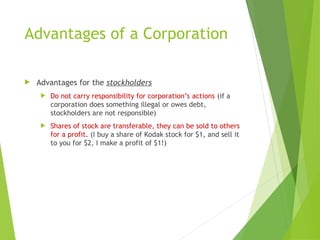 Advantages of a Corporation
 Advantages for the stockholders
 Do not carry responsibility for corporation’s actions (if a
corporation does something illegal or owes debt,
stockholders are not responsible)
 Shares of stock are transferable, they can be sold to others
for a profit. (I buy a share of Kodak stock for $1, and sell it
to you for $2, I make a profit of $1!)
 