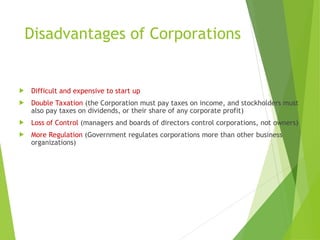 Disadvantages of Corporations
 Difficult and expensive to start up
 Double Taxation (the Corporation must pay taxes on income, and stockholders must
also pay taxes on dividends, or their share of any corporate profit)
 Loss of Control (managers and boards of directors control corporations, not owners)
 More Regulation (Government regulates corporations more than other business
organizations)
 