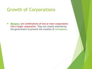 Growth of Corporations
 Mergers: are combinations of two or more corporations
into a larger corporation. They are closely watched by
the government to prevent the creation of monopolies.
 