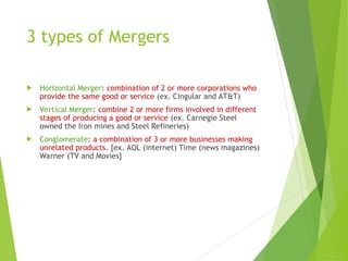 3 types of Mergers
 Horizontal Merger: combination of 2 or more corporations who
provide the same good or service (ex. Cingular and AT&T)
 Vertical Merger: combine 2 or more firms involved in different
stages of producing a good or service (ex. Carnegie Steel
owned the Iron mines and Steel Refineries)
 Conglomerate: a combination of 3 or more businesses making
unrelated products. [ex. AOL (internet) Time (news magazines)
Warner (TV and Movies]
 