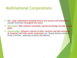 Multinational Corporations
 Def. Large corporations headquartered in one country with subsidiaries
(smaller branches) throughout the world.
 Advantages: Offer products worldwide, spread technology and jobs around
globe.
 Disadvantages: Influence cultures of other countries and take advantage
of countries with little worker protections (ex. Paying factory workers in
China $.25/hour, polluting countries like Mexico)
 