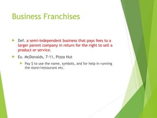 Business Franchises
 Def. a semi-independent business that pays fees to a
larger parent company in return for the right to sell a
product or service.
 Ex. McDonalds, 7-11, Pizza Hut
 Pay $ to use the name, symbols, and for help in running
the store/restaurant etc.
 