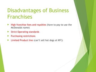 Disadvantages of Business
Franchises
 High franchise fees and royalties (have to pay to use the
McDonalds name)
 Strict Operating standards
 Purchasing restrictions
 Limited Product line (can’t sell hot dogs at KFC)
 