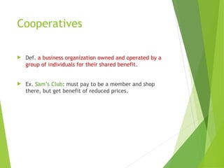 Cooperatives
 Def. a business organization owned and operated by a
group of individuals for their shared benefit.
 Ex. Sam’s Club: must pay to be a member and shop
there, but get benefit of reduced prices.
 
