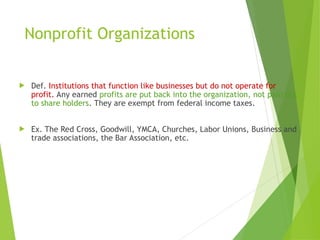 Nonprofit Organizations
 Def. Institutions that function like businesses but do not operate for
profit. Any earned profits are put back into the organization, not paid out
to share holders. They are exempt from federal income taxes.
 Ex. The Red Cross, Goodwill, YMCA, Churches, Labor Unions, Business and
trade associations, the Bar Association, etc.
 