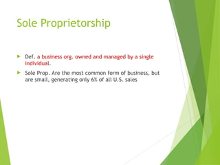 Sole Proprietorship
 Def. a business org. owned and managed by a single
individual.
 Sole Prop. Are the most common form of business, but
are small, generating only 6% of all U.S. sales
 