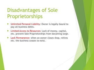 Disadvantages of Sole
Proprietorships
 Unlimited Personal Liability: Owner is legally bound to
pay all business debts.
 Limited Access to Resources: Lack of money, capital,
etc. prevent Sole Proprietorships from becoming large.
 Lack Permanence: when an owner closes shop, retires
etc. the business ceases to exist.
 