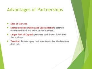 Advantages of Partnerships
 Ease of Start-up
 Shared decision making and Specialization: partners
divide workload and skills to the business.
 Larger Pool of Capital: partners both invest funds into
the business.
 Taxation: Partners pay their own taxes, but the business
does not.
 