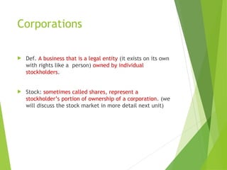 Corporations
 Def. A business that is a legal entity (it exists on its own
with rights like a person) owned by individual
stockholders.
 Stock: sometimes called shares, represent a
stockholder’s portion of ownership of a corporation. (we
will discuss the stock market in more detail next unit)
 