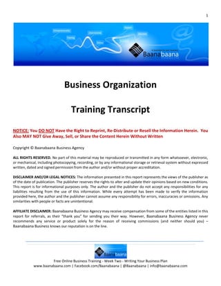 1




                               Business Organization

                                    Training Transcript
NOTICE: You DO NOT Have the Right to Reprint, Re-Distribute or Resell the Information Herein. You
Also MAY NOT Give Away, Sell, or Share the Content Herein Without Written

Copyright © Baanabaana Business Agency

ALL RIGHTS RESERVED. No part of this material may be reproduced or transmitted in any form whatsoever, electronic,
or mechanical, including photocopying, recording, or by any informational storage or retrieval system without expressed
written, dated and signed permission from the author and/or without proper accreditation.

DISCLAIMER AND/OR LEGAL NOTICES: The information presented in this report represents the views of the publisher as
of the date of publication. The publisher reserves the rights to alter and update their opinions based on new conditions.
This report is for informational purposes only. The author and the publisher do not accept any responsibilities for any
liabilities resulting from the use of this information. While every attempt has been made to verify the information
provided here, the author and the publisher cannot assume any responsibility for errors, inaccuracies or omissions. Any
similarities with people or facts are unintentional.

AFFILIATE DISCLAIMER: Baanabaana Business Agency may receive compensation from some of the entities listed in this
report for referrals, as their “thank you” for sending you their way. However, Baanabaana Business Agency never
recommends any service or product solely for the reason of receiving commissions (and neither should you) –
Baanabaana Business knows our reputation is on the line.




                     Free Online Business Training - Week Two - Writing Your Business Plan
            www.baanabaana.com | Facebook.com/Baanabaana | @Baanabaana | info@baanabaana.com
 