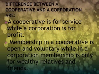 A  cooperative is for service
 while a corporation is for
 profit.
 Membership in a cooperative is
 open and voluntary while in a
 corporation membership is only
 for wealthy relatives and
 friends.
 
