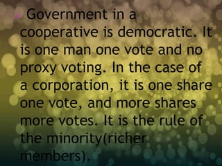 Government in a
cooperative is democratic. It
is one man one vote and no
proxy voting. In the case of
a corporation, it is one share
one vote, and more shares
more votes. It is the rule of
the minority(richer
members).
 