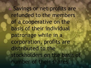 Savings or net profits are
refunded to the members
of a cooperative on the
basis of their individual
patronage while in a
corporation, profits are
distributed to the
stockholders on the basis of
number of their shares.
 
