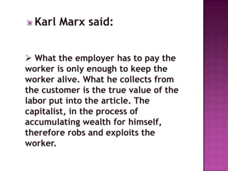 Karl Marx said:


 What the employer has to pay the
worker is only enough to keep the
worker alive. What he collects from
the customer is the true value of the
labor put into the article. The
capitalist, in the process of
accumulating wealth for himself,
therefore robs and exploits the
worker.
 
