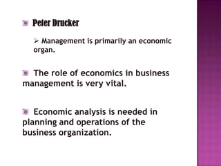 Peter Drucker
   Management is primarily an economic
  organ.


  The role of economics in business
management is very vital.


   Economic analysis is needed in
planning and operations of the
business organization.
 