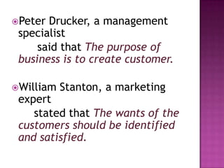 Peter Drucker, a management
 specialist
     said that The purpose of
 business is to create customer.

William   Stanton, a marketing
 expert
    stated that The wants of the
 customers should be identified
 and satisfied.
 