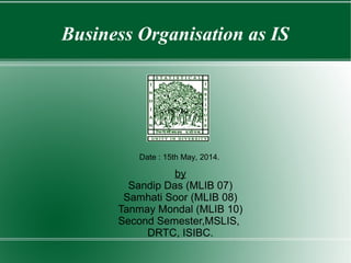Business Organisation as IS
by
Sandip Das (MLIB 07)
Samhati Soor (MLIB 08)
Tanmay Mondal (MLIB 10)
Second Semester,MSLIS,
DRTC, ISIBC.
Date : 15th May, 2014.
 