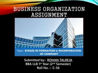 BUSINESS ORGANIZATION
ASSIGNMENT
Submitted by:- ROHAN TALREJA
BBA LLB 1st Year (2nd Semester)
Roll No. :- C-56
Topic:- STAGES IN FORMATION & INCORPORATION
OF COMPANY
 