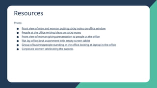 Resources
Photo:
● Front view of man and woman putting sticky notes on office window
● People at the office writing ideas on sticky notes
● Front view of woman giving presentation to people at the office
● Flat lay office desk assortment with empty screen tablet
● Group of businesspeople standing in the office looking at laptop in the office
● Corporate women celebrating the success
 