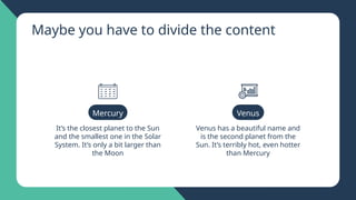 Maybe you have to divide the content
It’s the closest planet to the Sun
and the smallest one in the Solar
System. It’s only a bit larger than
the Moon
Venus has a beautiful name and
is the second planet from the
Sun. It’s terribly hot, even hotter
than Mercury
Mercury Venus
 