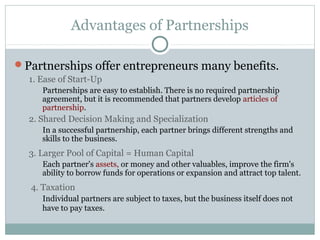 Advantages of Partnerships
Partnerships offer entrepreneurs many benefits.
1. Ease of Start-Up
Partnerships are easy to establish. There is no required partnership
agreement, but it is recommended that partners develop articles of
partnership.
2. Shared Decision Making and Specialization
In a successful partnership, each partner brings different strengths and
skills to the business.
3. Larger Pool of Capital = Human Capital
Each partner's assets, or money and other valuables, improve the firm's
ability to borrow funds for operations or expansion and attract top talent.
4. Taxation
Individual partners are subject to taxes, but the business itself does not
have to pay taxes.
 