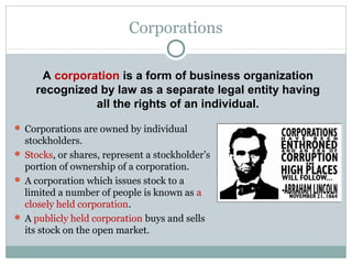 Corporations
 Corporations are owned by individual
stockholders.
 Stocks, or shares, represent a stockholder’s
portion of ownership of a corporation.
 A corporation which issues stock to a
limited a number of people is known as a
closely held corporation.
 A publicly held corporation buys and sells
its stock on the open market.
A corporation is a form of business organization
recognized by law as a separate legal entity having
all the rights of an individual.
 