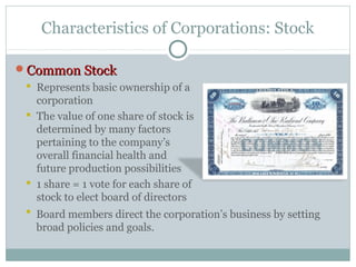 Characteristics of Corporations: Stock
Common StockCommon Stock
 Represents basic ownership of a
corporation
 The value of one share of stock is
determined by many factors
pertaining to the company’s
overall financial health and
future production possibilities
 1 share = 1 vote for each share of
stock to elect board of directors
 Board members direct the corporation’s business by setting
broad policies and goals.
 