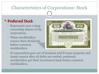Characteristics of Corporations: Stock
Preferred StockPreferred Stock
 Represents non-voting
ownership shares of the
corporation.
 These stockholders
receive their dividends
before common
stockholders.
 If corporation goes out of business and if some property and
funds remain after all debts are settled, preferred
stockholders get their investment back before common
stockholders.
 